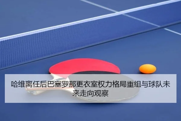 哈维离任后巴塞罗那更衣室权力格局重组与球队未来走向观察