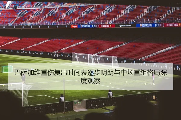 巴萨加维重伤复出时间表逐步明朗与中场重组格局深度观察